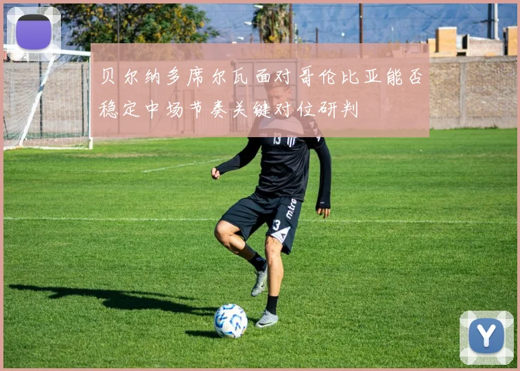 贝尔纳多席尔瓦面对哥伦比亚能否稳定中场节奏关键对位研判