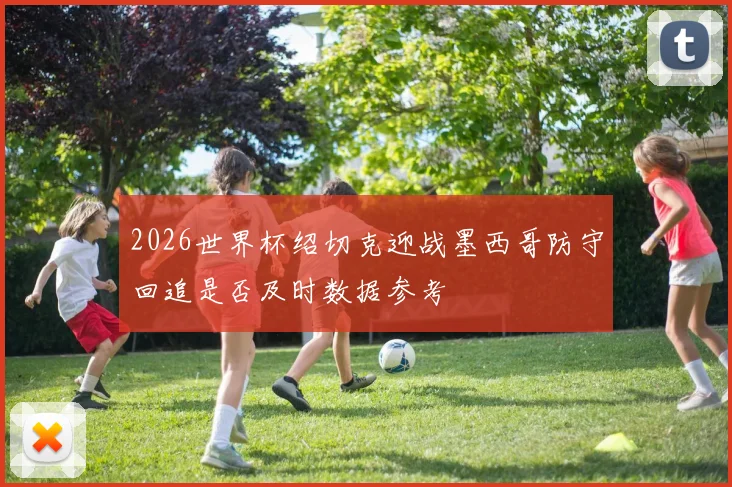 2026世界杯绍切克迎战墨西哥防守回追是否及时数据参考