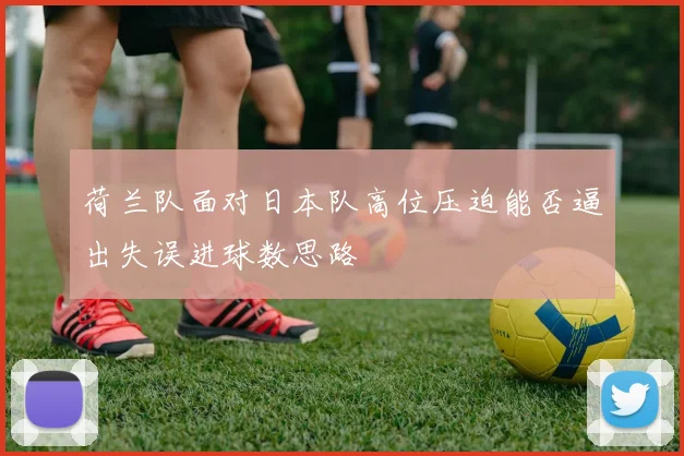 荷兰队面对日本队高位压迫能否逼出失误进球数思路