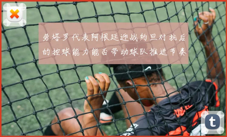 劳塔罗代表阿根廷迎战约旦对抗后的控球能力能否带动球队推进节奏