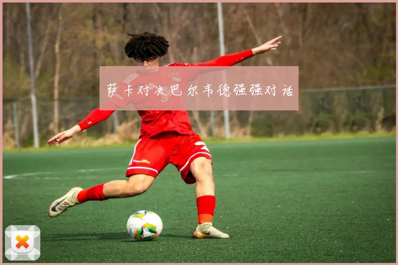 萨卡对决巴尔韦德强强对话