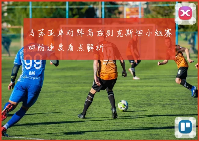 马苏亚库对阵乌兹别克斯坦小组赛回防速度看点解析