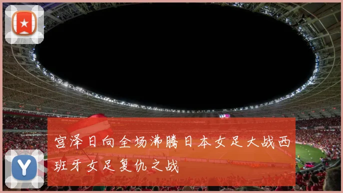 宫泽日向全场沸腾日本女足大战西班牙女足复仇之战