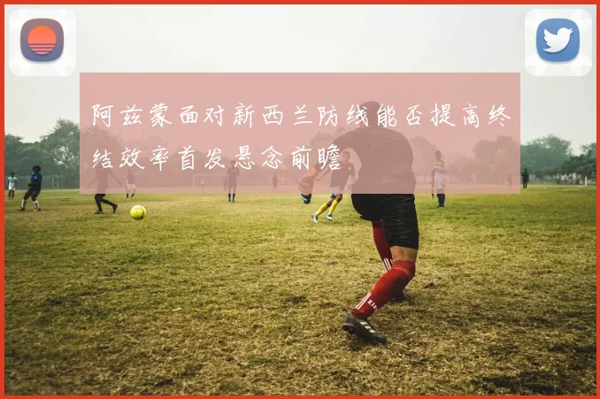 阿兹蒙面对新西兰防线能否提高终结效率首发悬念前瞻