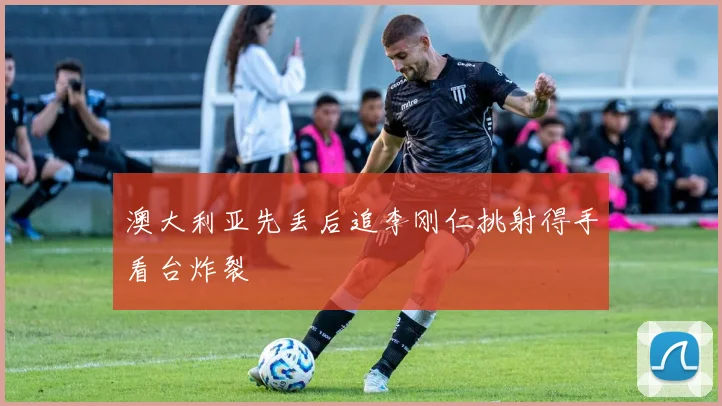 澳大利亚先丢后追李刚仁挑射得手看台炸裂