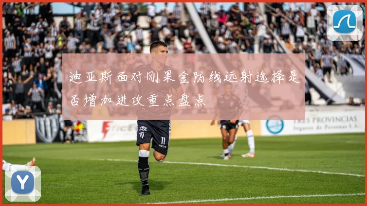 迪亚斯面对刚果金防线远射选择是否增加进攻重点盘点