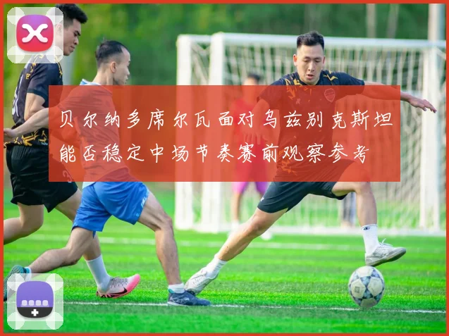 贝尔纳多席尔瓦面对乌兹别克斯坦能否稳定中场节奏赛前观察参考