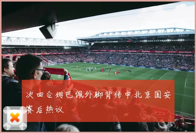 次回合姆巴佩外脚背传中北京国安赛后热议