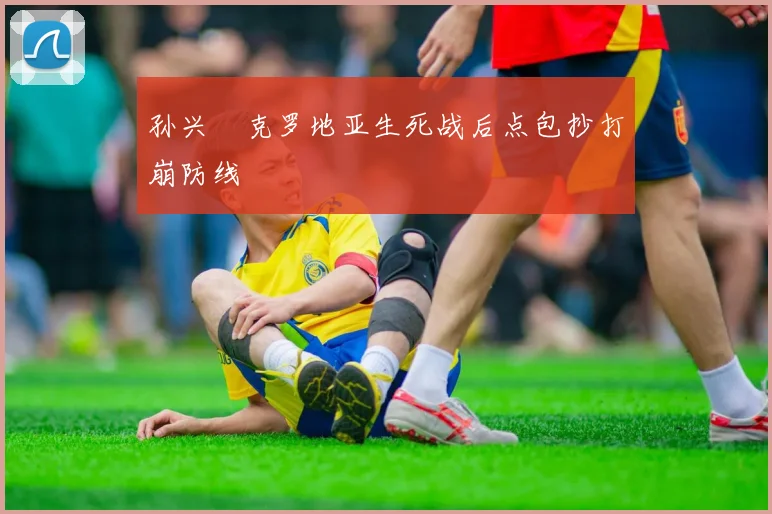 孙兴慜克罗地亚生死战后点包抄打崩防线