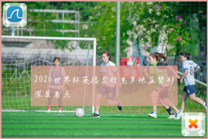 2026世界杯英格兰对克罗地亚替补深度看点