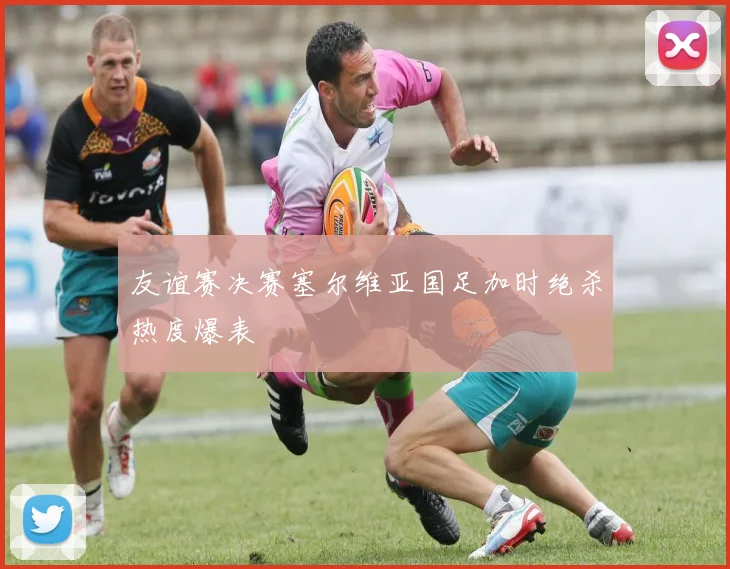 友谊赛决赛塞尔维亚国足加时绝杀热度爆表