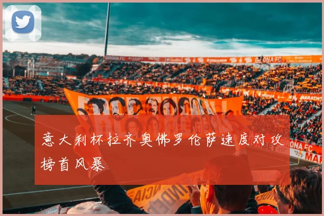 意大利杯拉齐奥佛罗伦萨速度对攻榜首风暴