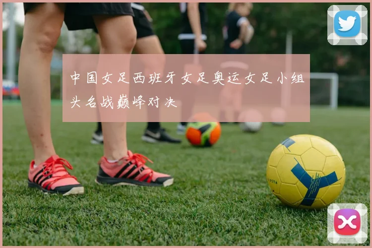中国女足西班牙女足奥运女足小组头名战巅峰对决