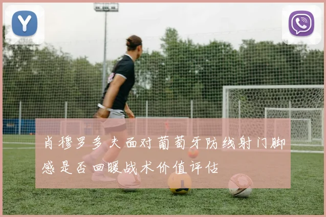 肖穆罗多夫面对葡萄牙防线射门脚感是否回暖战术价值评估
