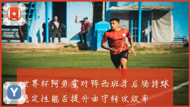 世界杯阿劳霍对阵西班牙后场持球稳定性能否提升由守转攻效率