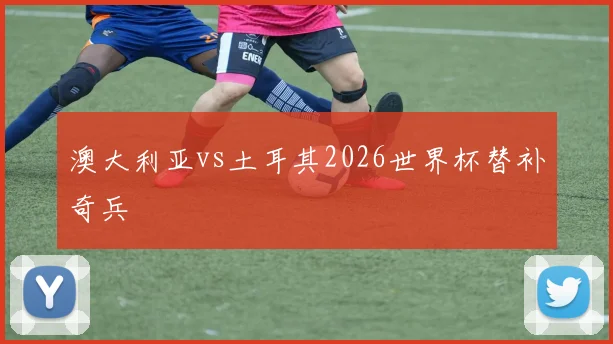 澳大利亚vs土耳其2026世界杯替补奇兵