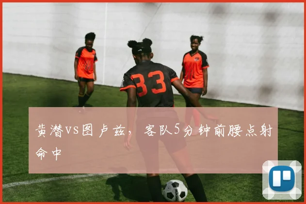 黄潜vs图卢兹，客队5分钟前腰点射命中