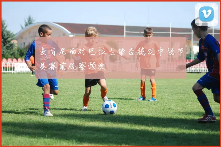 麦肯尼面对巴拉圭能否稳定中场节奏赛前观察预测