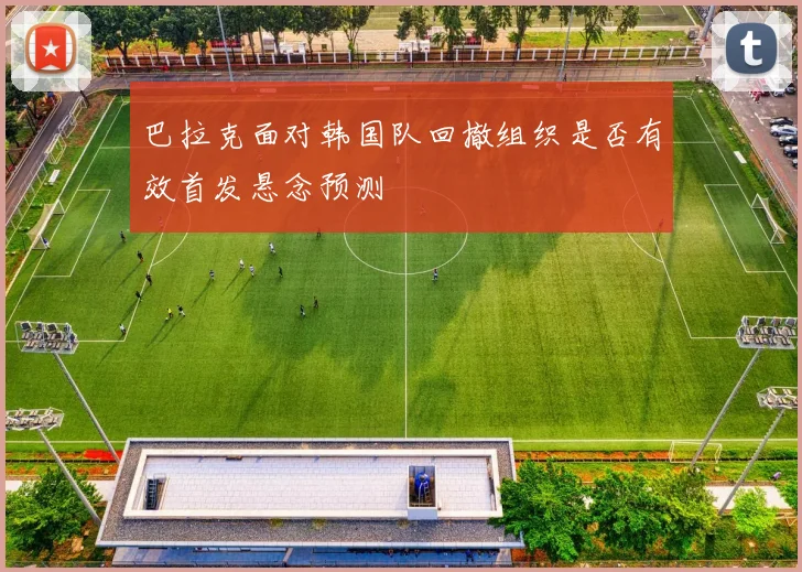 巴拉克面对韩国队回撤组织是否有效首发悬念预测