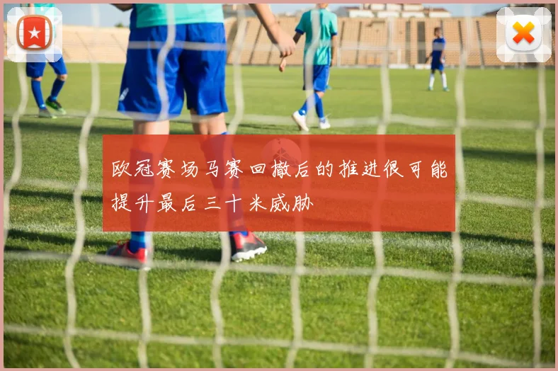 欧冠赛场马赛回撤后的推进很可能提升最后三十米威胁