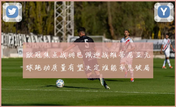 欧冠焦点战姆巴佩迎战维蒂尼亚无球跑动质量有望决定谁能率先破局