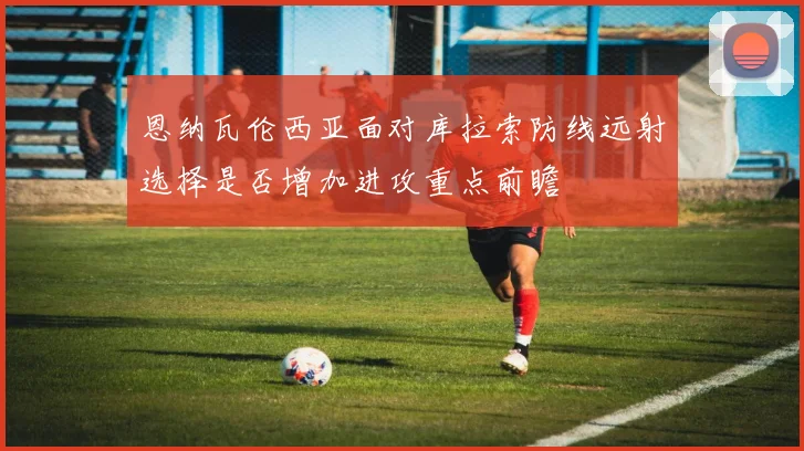 恩纳瓦伦西亚面对库拉索防线远射选择是否增加进攻重点前瞻