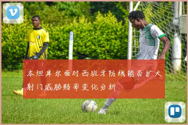 本坦库尔面对西班牙防线能否扩大射门威胁赔率变化分析
