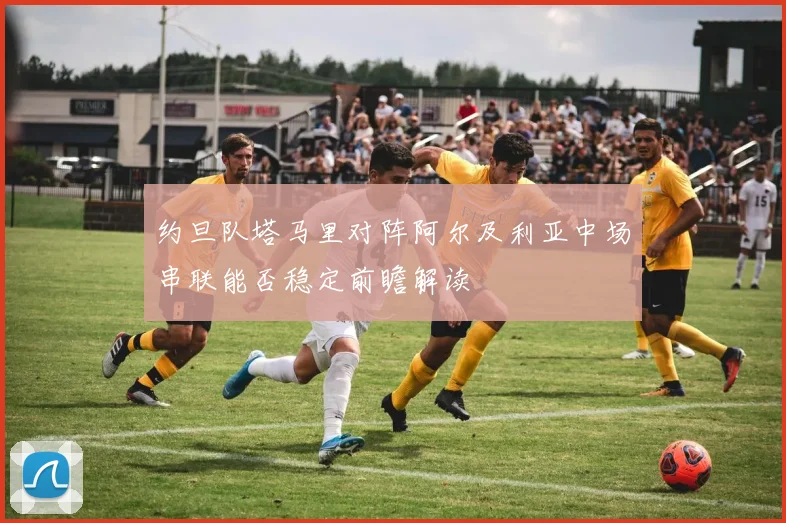 约旦队塔马里对阵阿尔及利亚中场串联能否稳定前瞻解读