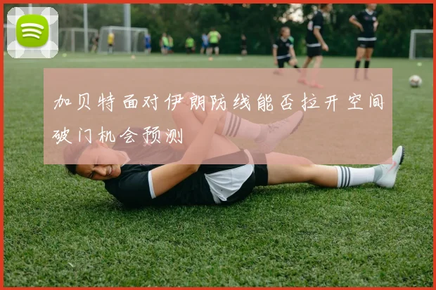 加贝特面对伊朗防线能否拉开空间破门机会预测