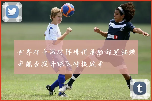 世界杯卡诺对阵佛得角肋部穿插频率能否提升球队转换效率