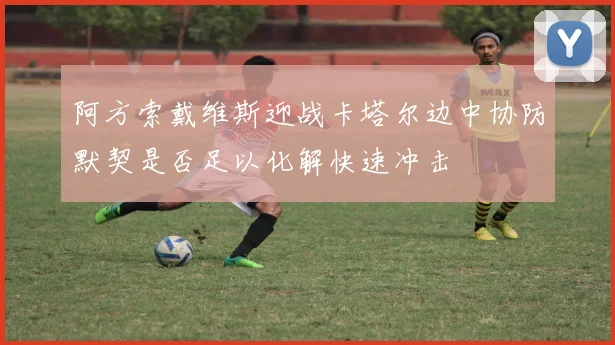 阿方索戴维斯迎战卡塔尔边中协防默契是否足以化解快速冲击