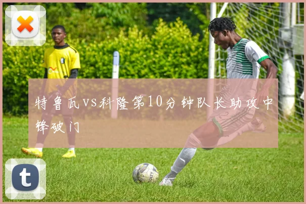 特鲁瓦vs科隆第10分钟队长助攻中锋破门