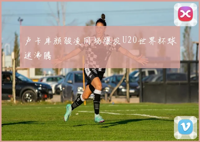 卢卡库颜骏凌同场爆发U20世界杯球迷沸腾