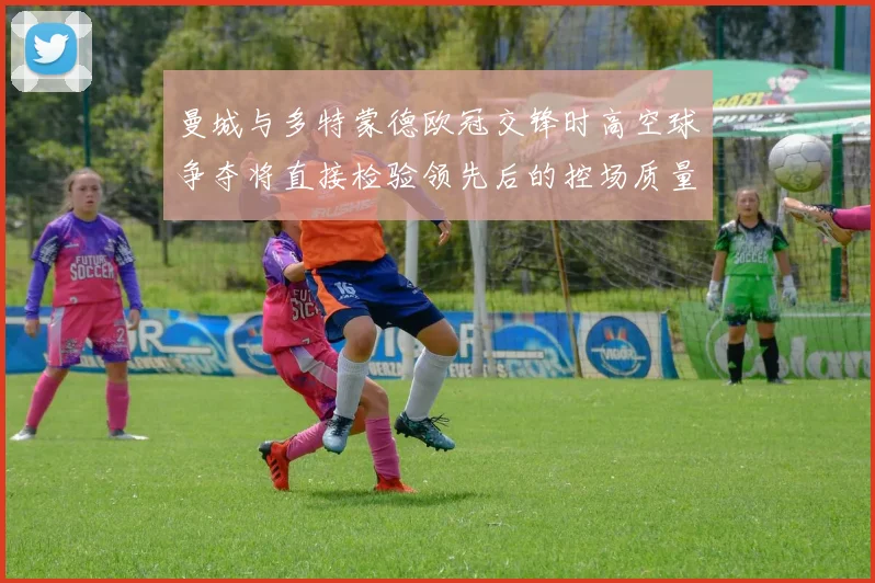 曼城与多特蒙德欧冠交锋时高空球争夺将直接检验领先后的控场质量