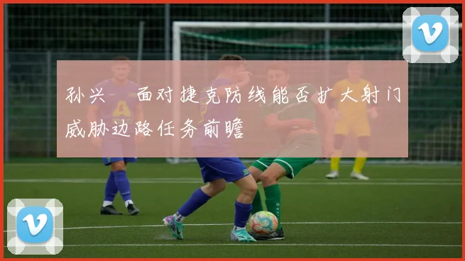 孙兴慜面对捷克防线能否扩大射门威胁边路任务前瞻