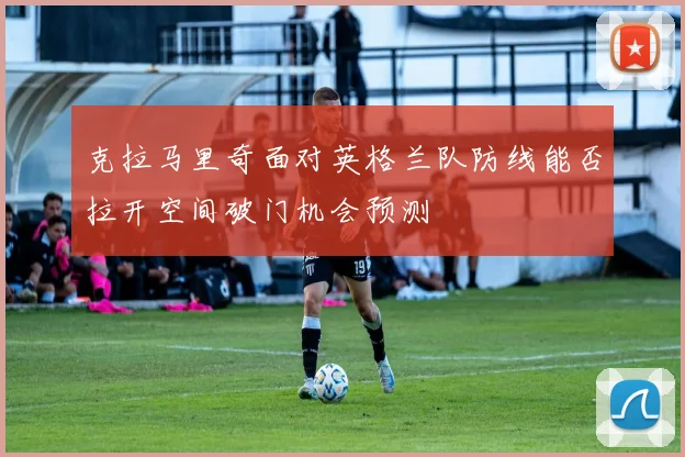 克拉马里奇面对英格兰队防线能否拉开空间破门机会预测