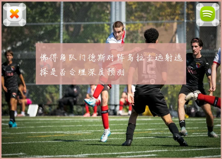 佛得角队门德斯对阵乌拉圭远射选择是否合理深度预测