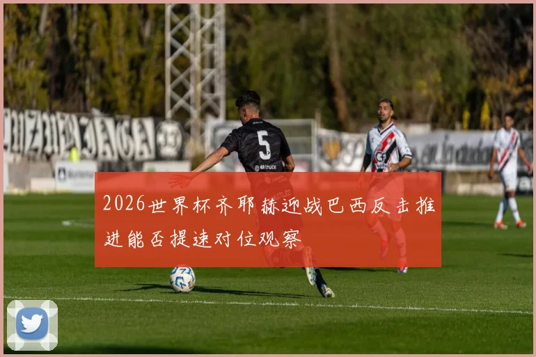 2026世界杯齐耶赫迎战巴西反击推进能否提速对位观察