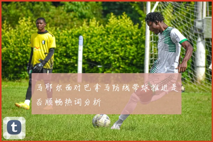 马耶尔面对巴拿马防线带球推进是否顺畅热词分析
